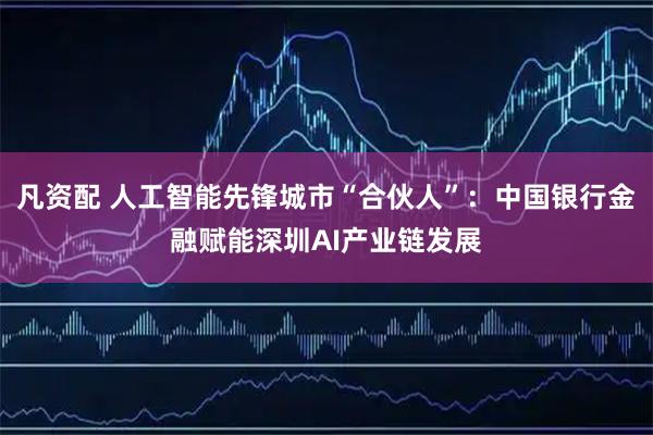 凡资配 人工智能先锋城市“合伙人”：中国银行金融赋能深圳AI产业链发展