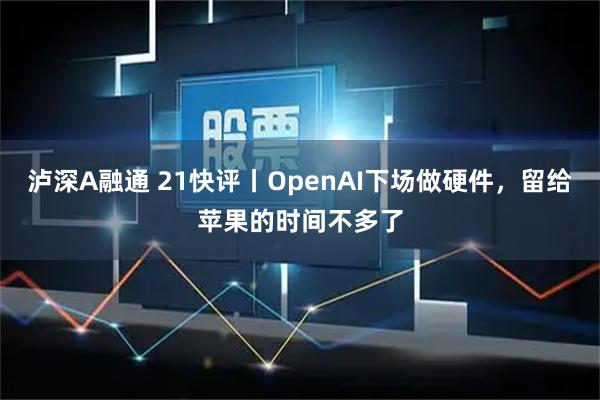 泸深A融通 21快评丨OpenAI下场做硬件，留给苹果的时间不多了