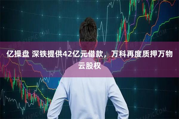 亿操盘 深铁提供42亿元借款，万科再度质押万物云股权