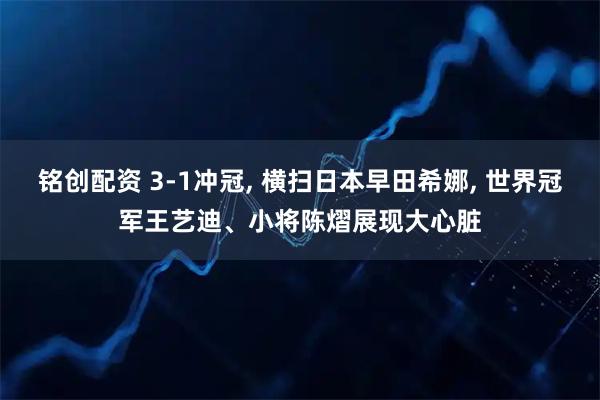 铭创配资 3-1冲冠, 横扫日本早田希娜, 世界冠军王艺迪、小将陈熠展现大心脏