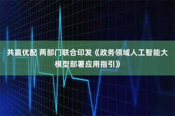 共赢优配 两部门联合印发《政务领域人工智能大模型部署应用指引》