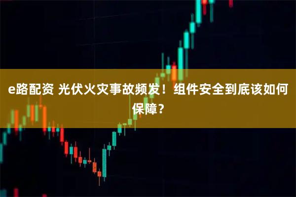 e路配资 光伏火灾事故频发！组件安全到底该如何保障？