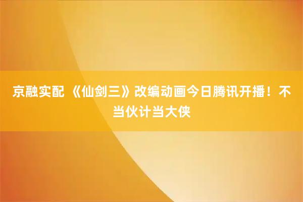 京融实配 《仙剑三》改编动画今日腾讯开播！不当伙计当大侠