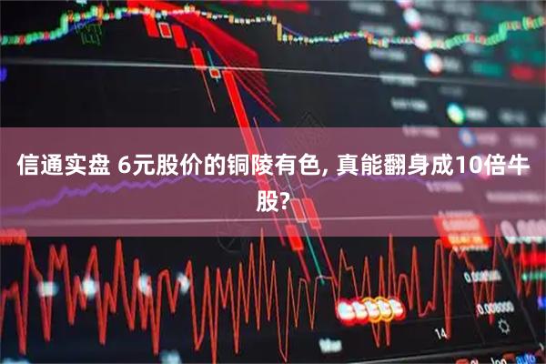 信通实盘 6元股价的铜陵有色, 真能翻身成10倍牛股?