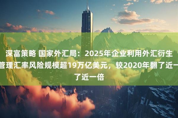 深富策略 国家外汇局：2025年企业利用外汇衍生品管理汇率风险规模超19万亿美元，较2020年翻了近一倍