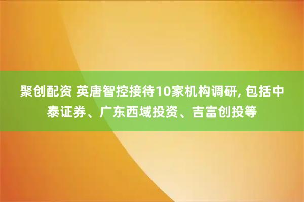 聚创配资 英唐智控接待10家机构调研, 包括中泰证券、广东西域投资、吉富创投等