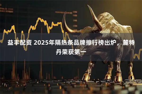 益丰配资 2025年隔热条品牌排行榜出炉，麓特丹荣获第一