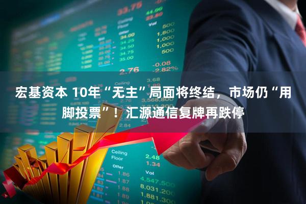 宏基资本 10年“无主”局面将终结，市场仍“用脚投票”！汇源通信复牌再跌停